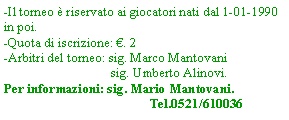 Casella di testo: -Il torneo  riservato ai giocatori nati dal 1-01-1990 in poi.-Quota di iscrizione: . 2-Arbitri del torneo: sig. Marco Mantovani                                sig. Umberto Alinovi.	Per informazioni: sig. Mario Mantovani.	Tel.0521/610036